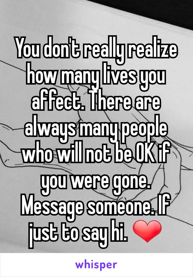 You don't really realize how many lives you affect. There are always many people who will not be OK if you were gone. Message someone. If just to say hi. ❤️