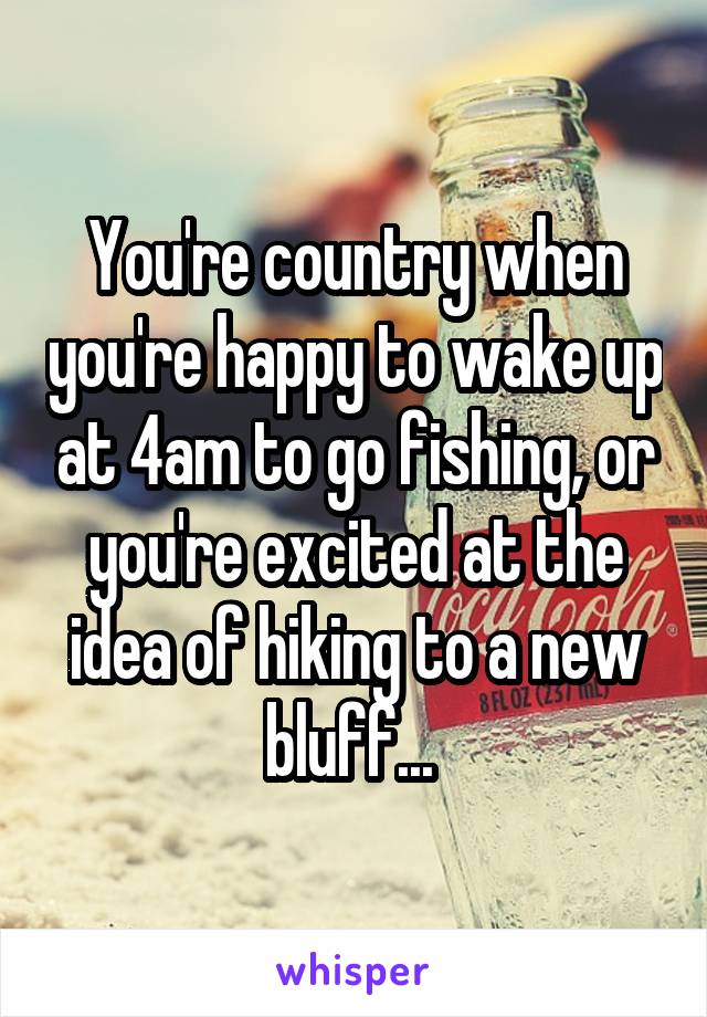 You're country when you're happy to wake up at 4am to go fishing, or you're excited at the idea of hiking to a new bluff... 