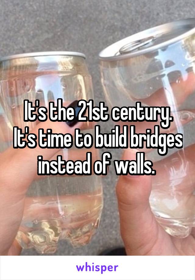 It's the 21st century. It's time to build bridges instead of walls. 