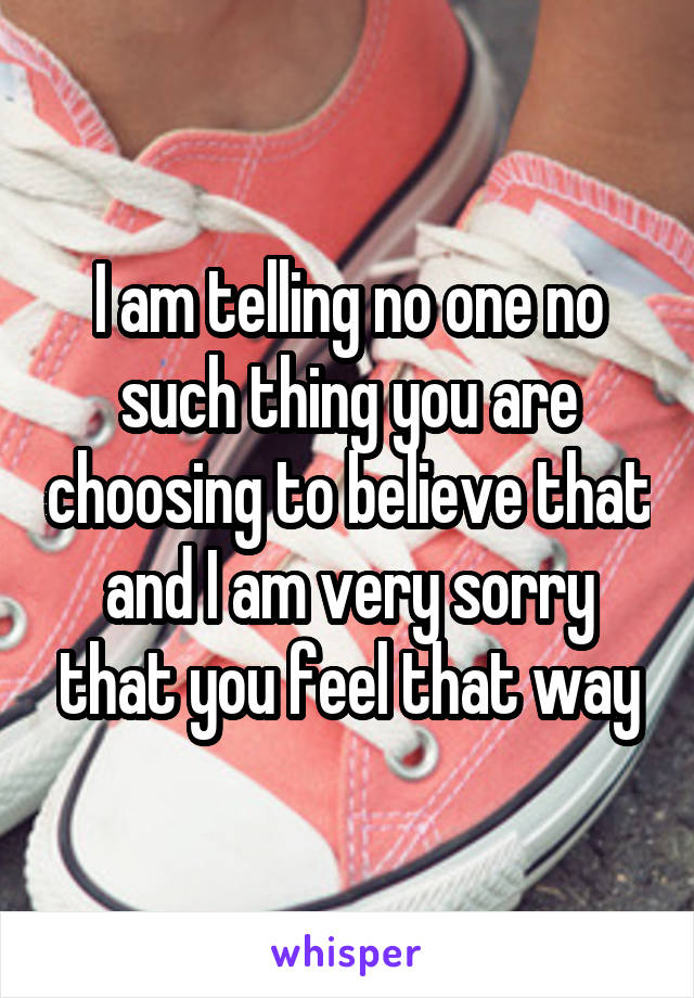 I am telling no one no such thing you are choosing to believe that and I am very sorry that you feel that way