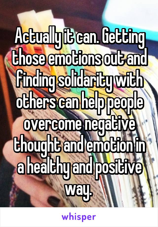 Actually it can. Getting those emotions out and finding solidarity with others can help people overcome negative thought and emotion in a healthy and positive way. 