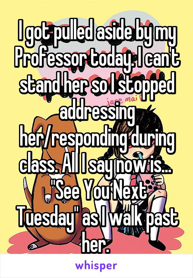 I got pulled aside by my Professor today. I can't stand her so I stopped addressing her/responding during class. All I say now is... 
 "See You Next Tuesday" as I walk past her. 