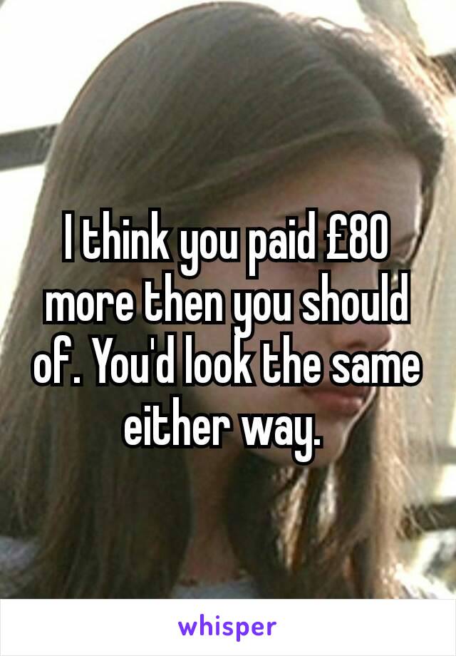 I think you paid £80 more then you should of. You'd look the same either way. 