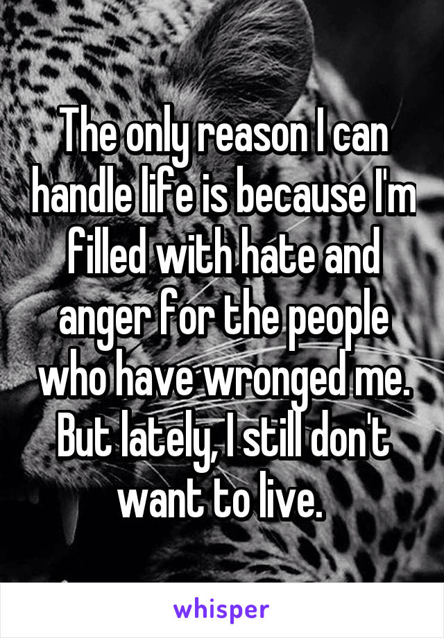 The only reason I can handle life is because I'm filled with hate and anger for the people who have wronged me. But lately, I still don't want to live. 