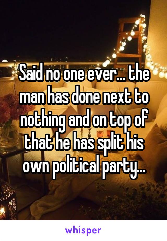 Said no one ever... the man has done next to nothing and on top of that he has split his own political party...
