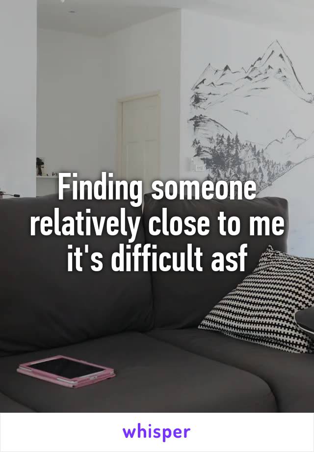 Finding someone relatively close to me it's difficult asf