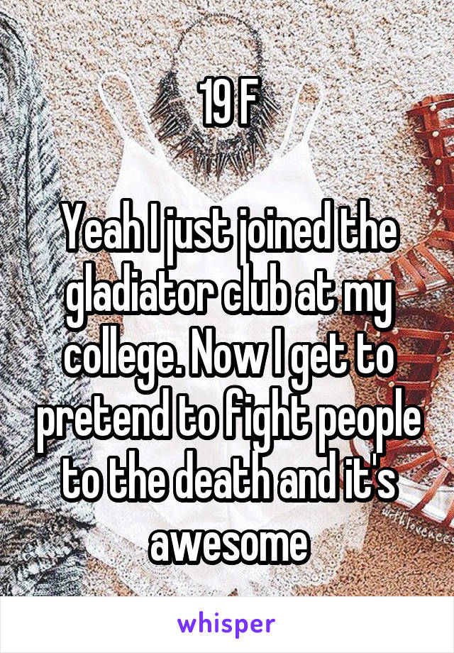 19 F

Yeah I just joined the gladiator club at my college. Now I get to pretend to fight people to the death and it's awesome