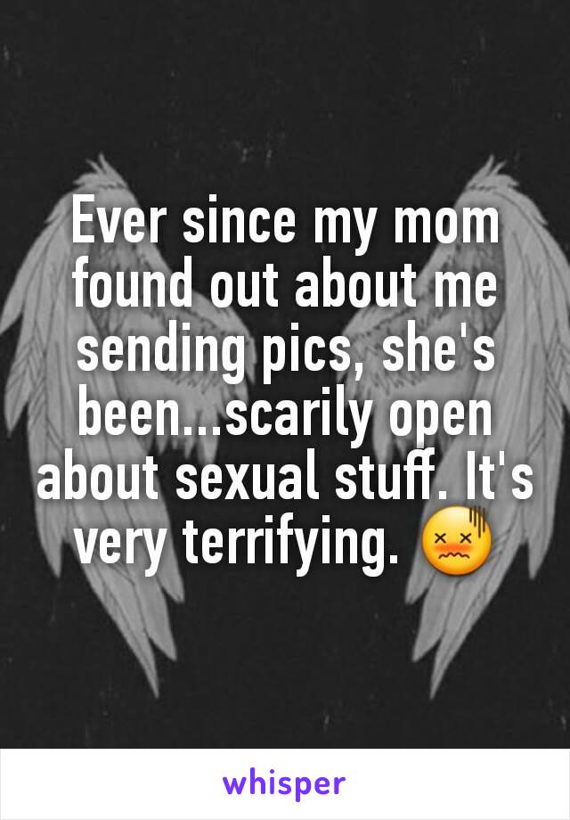Ever since my mom found out about me sending pics, she's been...scarily open about sexual stuff. It's very terrifying. 😖