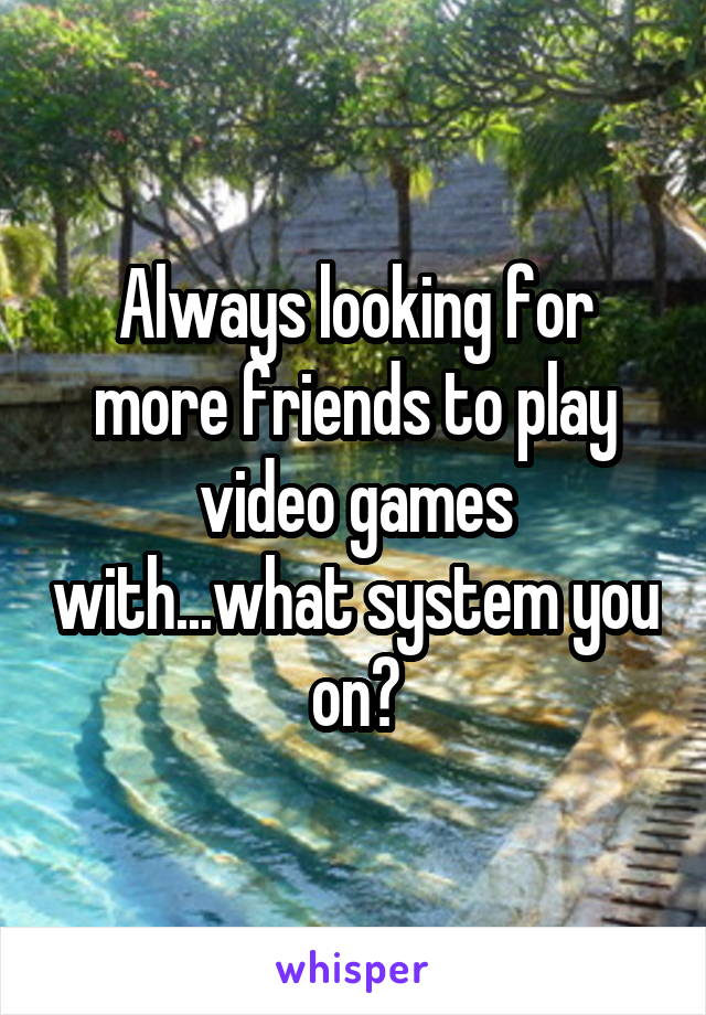 Always looking for more friends to play video games with...what system you on?