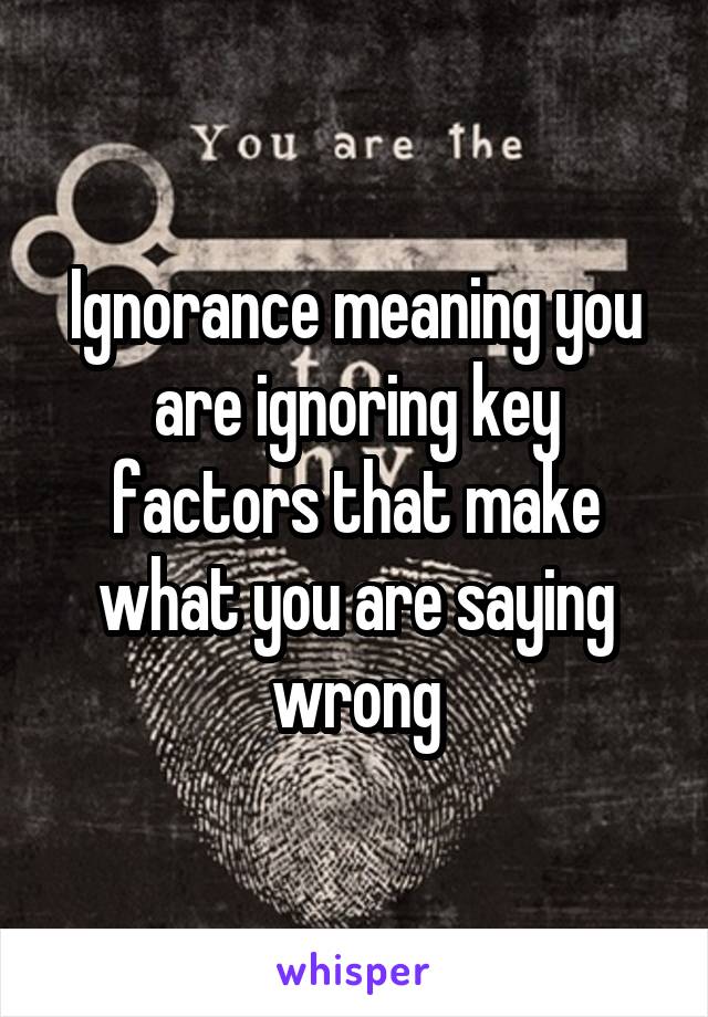 Ignorance meaning you are ignoring key factors that make what you are saying wrong