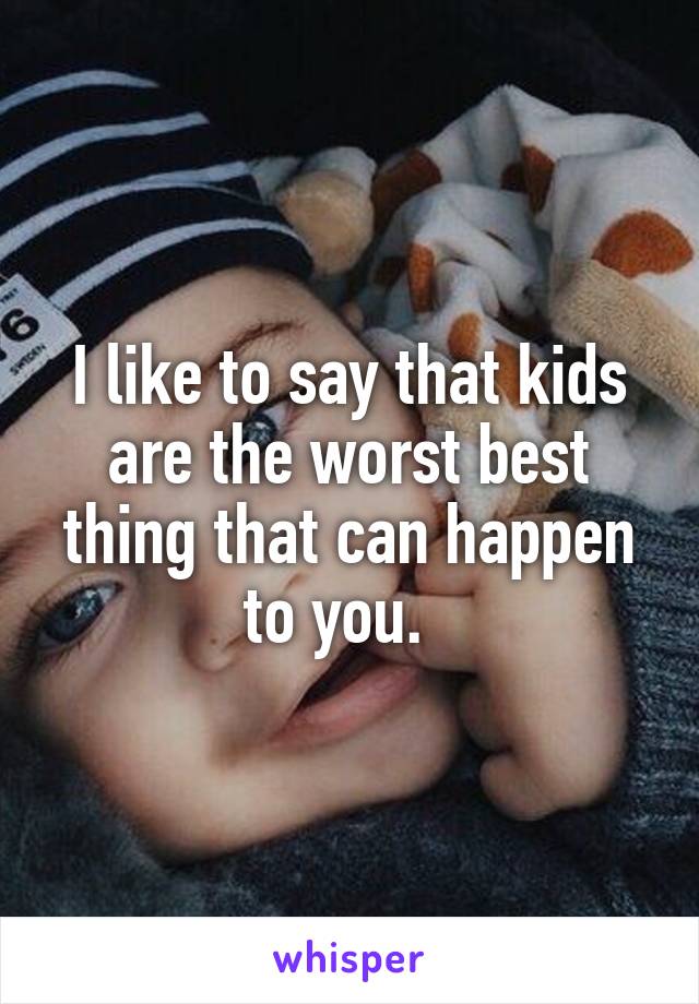 I like to say that kids are the worst best thing that can happen to you.  