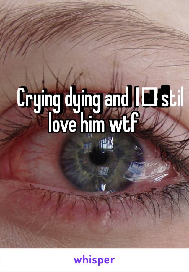 Crying dying and I️ still love him wtf 