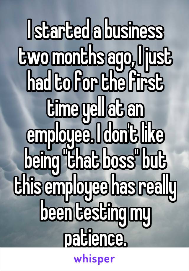 I started a business two months ago, I just had to for the first time yell at an employee. I don't like being "that boss" but this employee has really been testing my patience.