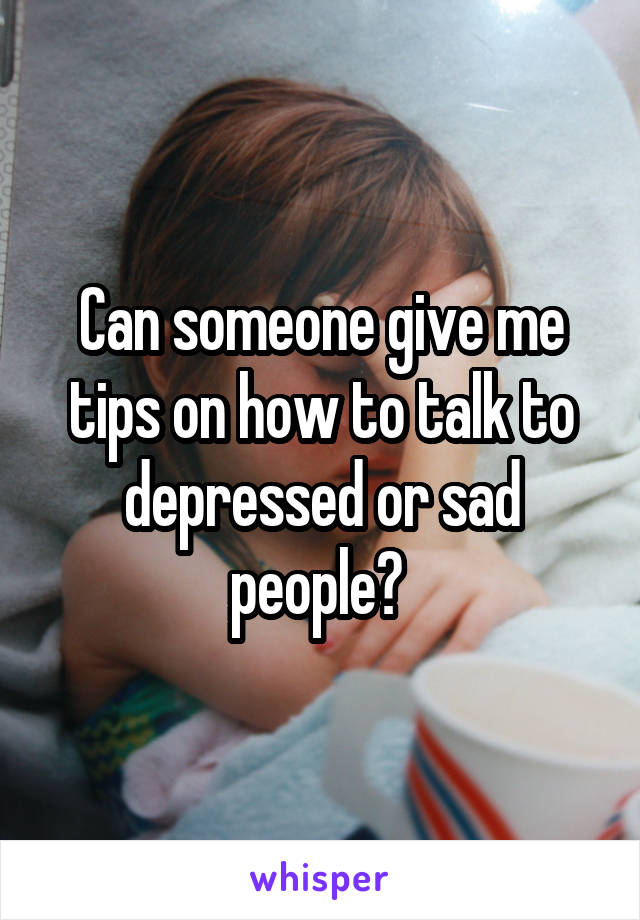 Can someone give me tips on how to talk to depressed or sad people? 