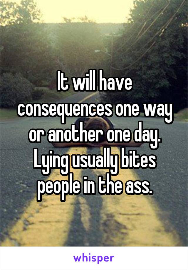It will have consequences one way or another one day. Lying usually bites people in the ass.