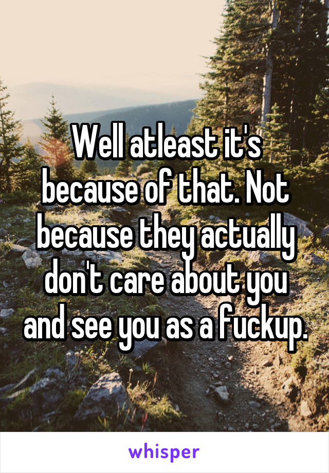 Well atleast it's because of that. Not because they actually don't care about you and see you as a fuckup.