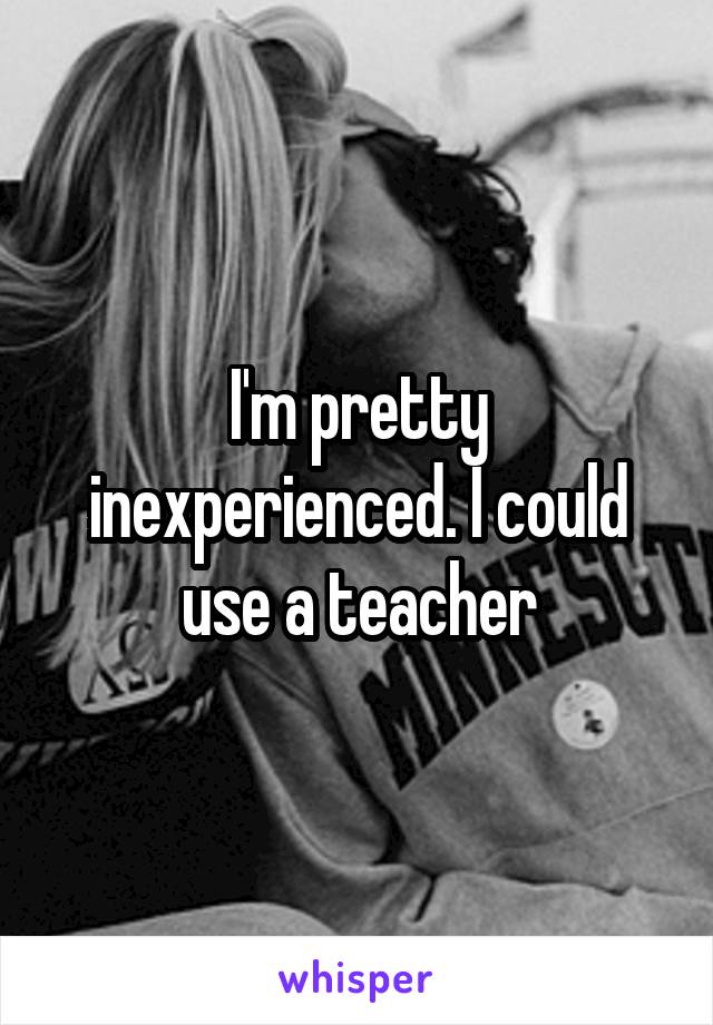 I'm pretty inexperienced. I could use a teacher