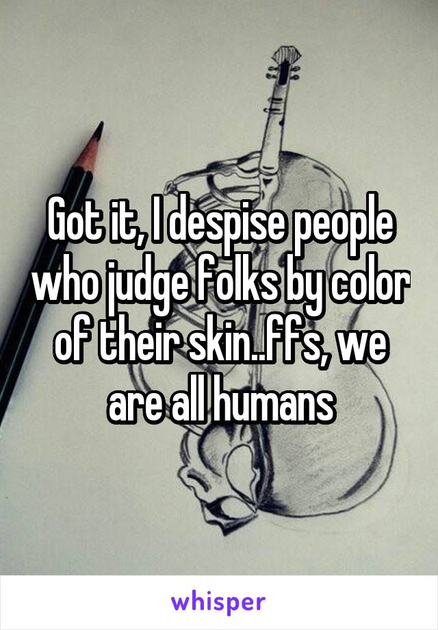 Got it, I despise people who judge folks by color of their skin..ffs, we are all humans