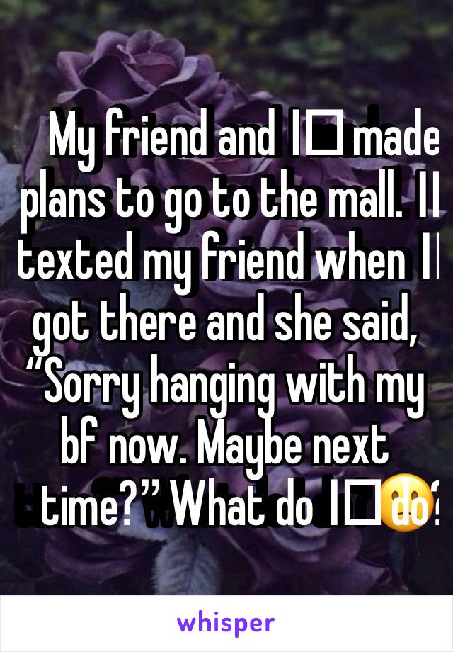 My friend and I️ made plans to go to the mall. I️ texted my friend when I️ got there and she said, “Sorry hanging with my bf now. Maybe next time?” What do I️ do?🙁