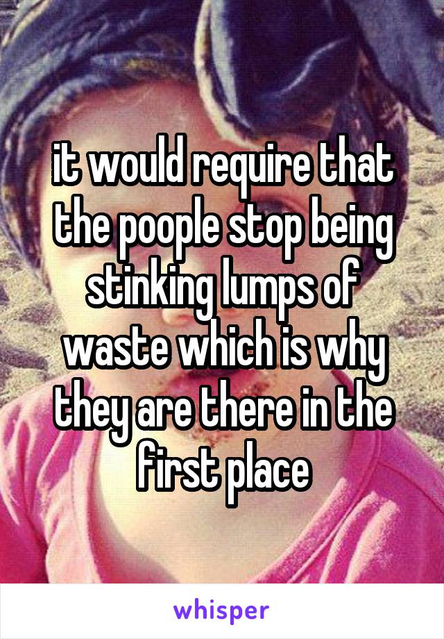 it would require that the poople stop being stinking lumps of waste which is why they are there in the first place