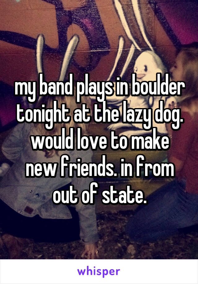 my band plays in boulder tonight at the lazy dog. would love to make new friends. in from out of state.