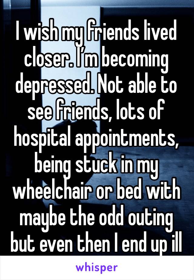 I wish my friends lived closer. I’m becoming depressed. Not able to see friends, lots of hospital appointments, being stuck in my wheelchair or bed with maybe the odd outing but even then I end up ill