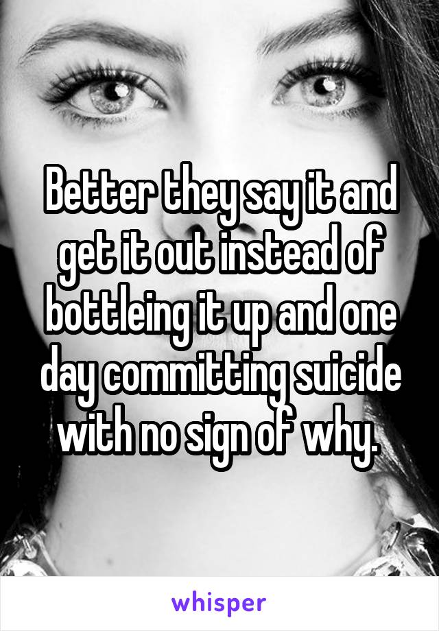 Better they say it and get it out instead of bottleing it up and one day committing suicide with no sign of why. 