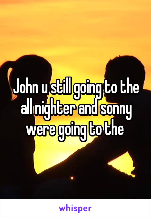 John u still going to the all nighter and sonny were going to the 