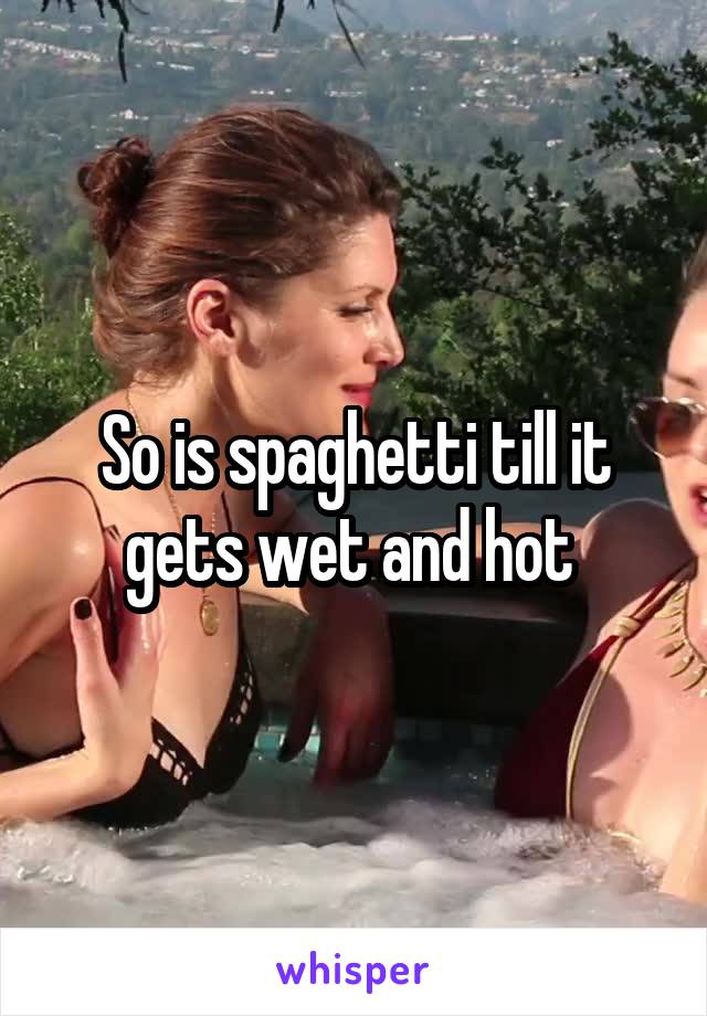 So is spaghetti till it gets wet and hot 