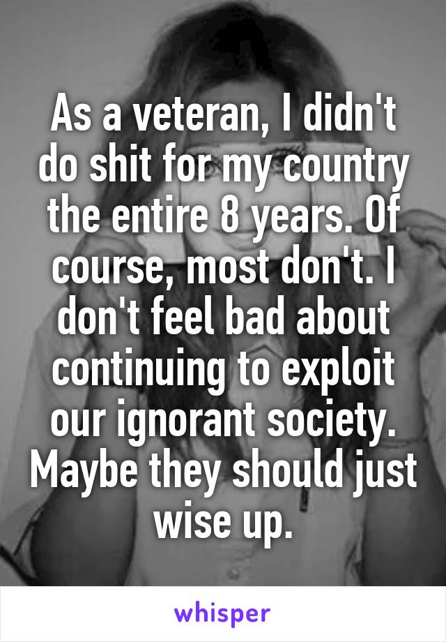 As a veteran, I didn't do shit for my country the entire 8 years. Of course, most don't. I don't feel bad about continuing to exploit our ignorant society. Maybe they should just wise up.