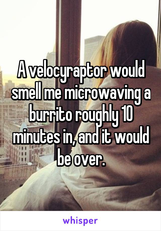 A velocyraptor would smell me microwaving a burrito roughly 10 minutes in, and it would be over.