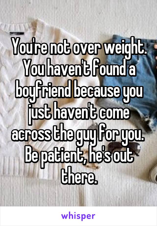 You're not over weight. You haven't found a boyfriend because you just haven't come across the guy for you. 
Be patient, he's out there.