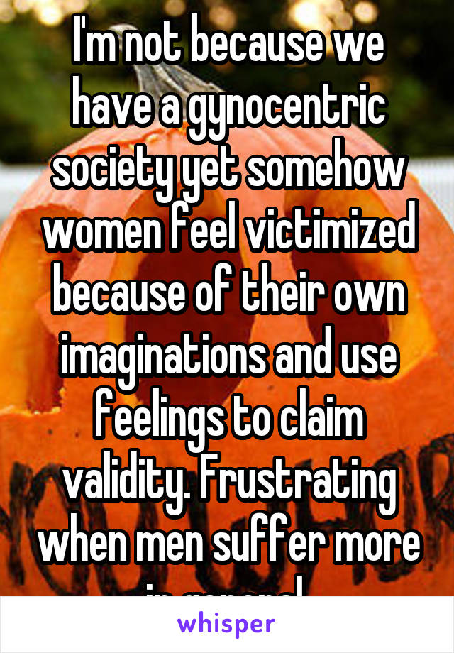I'm not because we have a gynocentric society yet somehow women feel victimized because of their own imaginations and use feelings to claim validity. Frustrating when men suffer more in general 