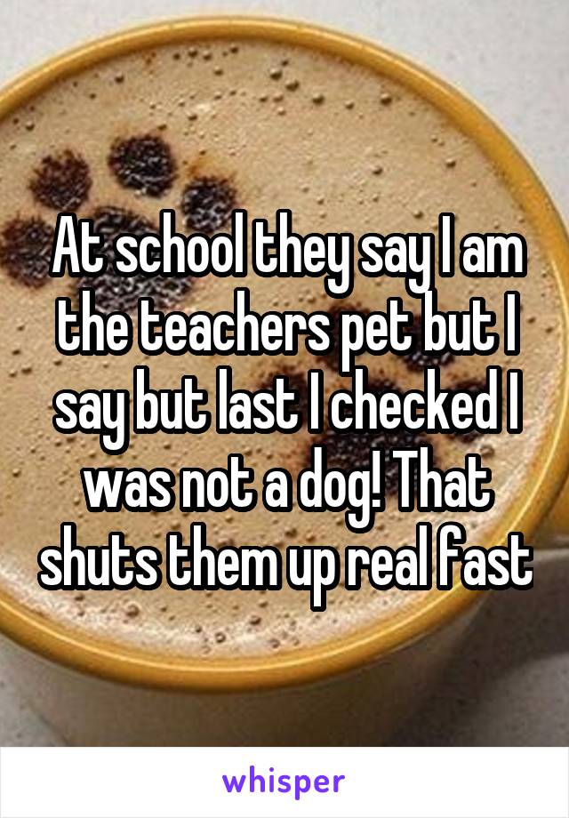At school they say I am the teachers pet but I say but last I checked I was not a dog! That shuts them up real fast