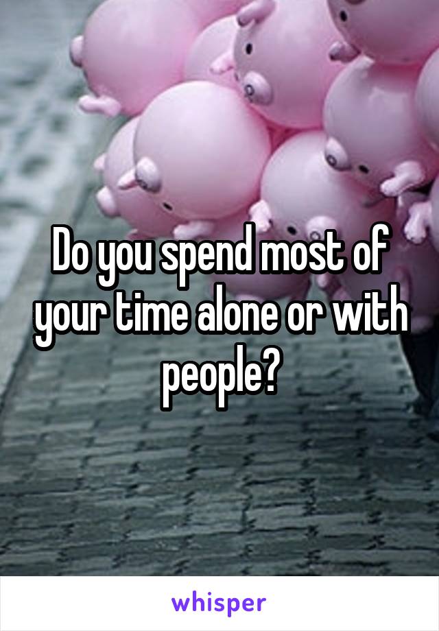 Do you spend most of your time alone or with people?
