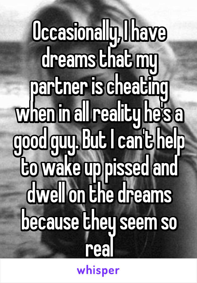 Occasionally, I have dreams that my partner is cheating when in all reality he's a good guy. But I can't help to wake up pissed and dwell on the dreams because they seem so real