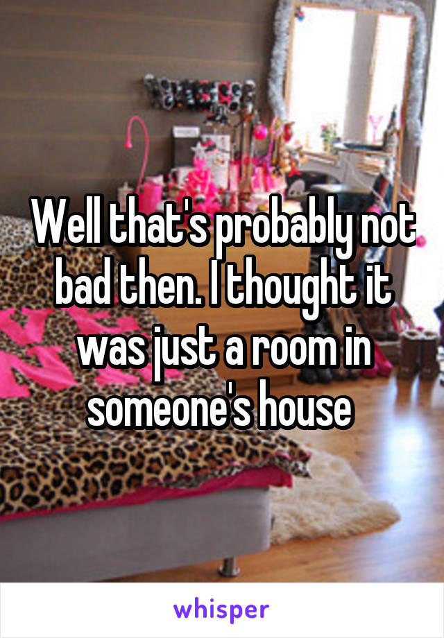 Well that's probably not bad then. I thought it was just a room in someone's house 