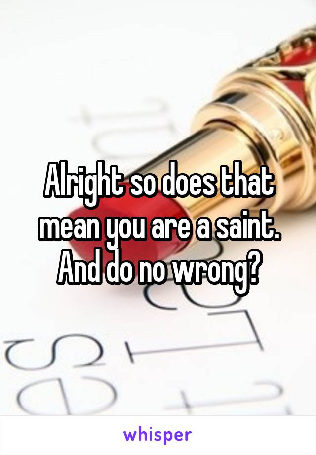 Alright so does that mean you are a saint. And do no wrong?