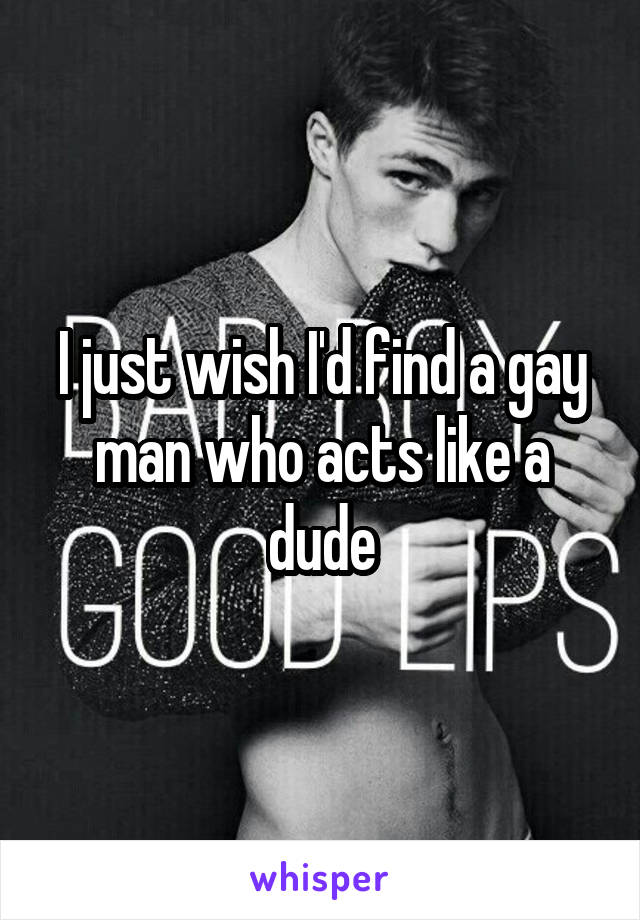 I just wish I'd find a gay man who acts like a dude