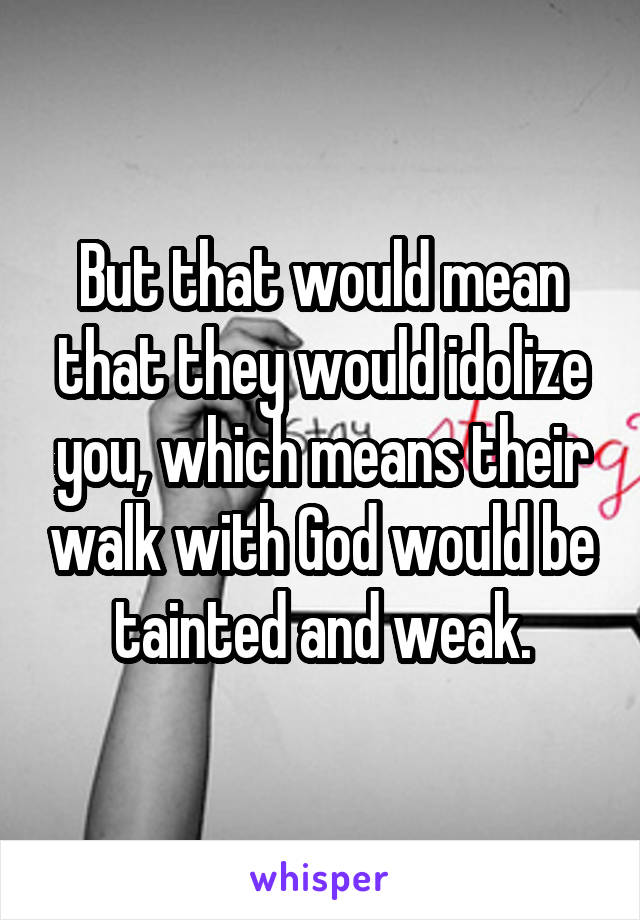 But that would mean that they would idolize you, which means their walk with God would be tainted and weak.