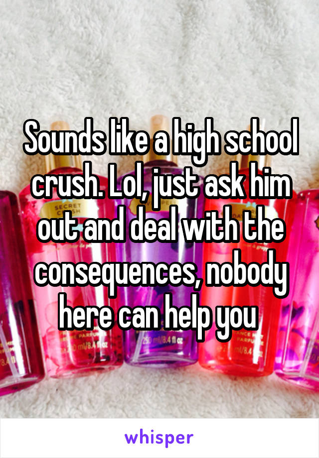 Sounds like a high school crush. Lol, just ask him out and deal with the consequences, nobody here can help you 