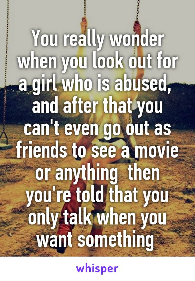 You really wonder when you look out for a girl who is abused,  and after that you can't even go out as friends to see a movie or anything  then you're told that you only talk when you want something 