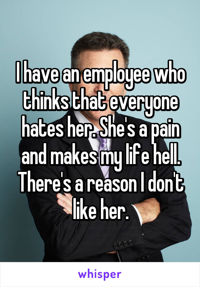 I have an employee who thinks that everyone hates her. She's a pain and makes my life hell. There's a reason I don't like her.