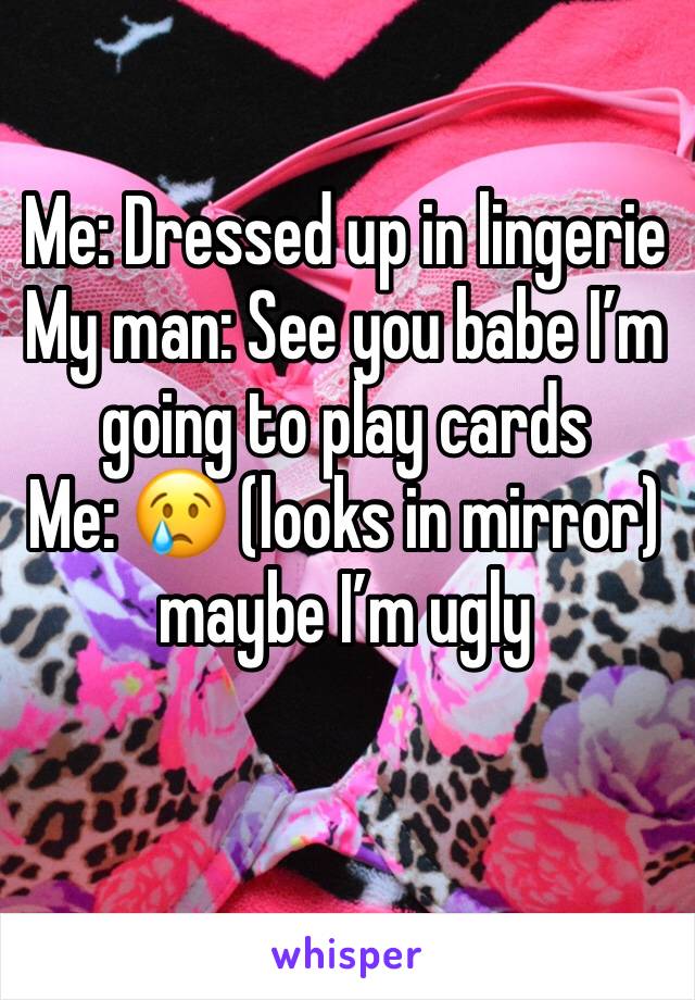 Me: Dressed up in lingerie
My man: See you babe I’m going to play cards 
Me: 😢 (looks in mirror) maybe I’m ugly  