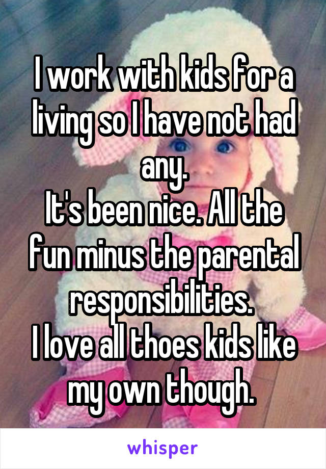 I work with kids for a living so I have not had any.
It's been nice. All the fun minus the parental responsibilities. 
I love all thoes kids like my own though. 