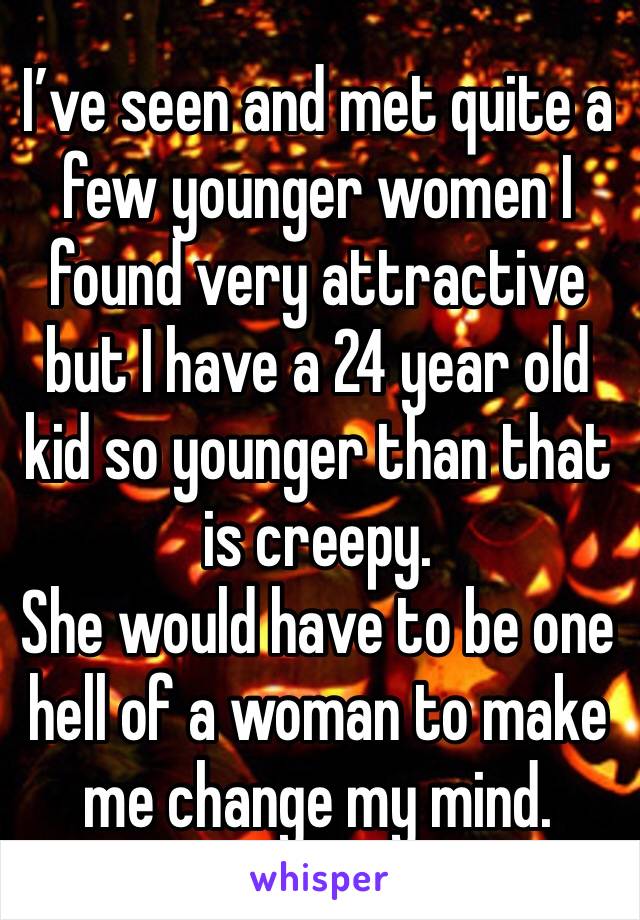 I’ve seen and met quite a few younger women I found very attractive but I have a 24 year old kid so younger than that is creepy. 
She would have to be one hell of a woman to make me change my mind.