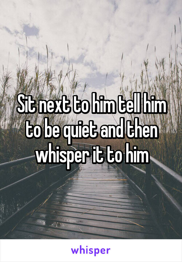 Sit next to him tell him to be quiet and then whisper it to him