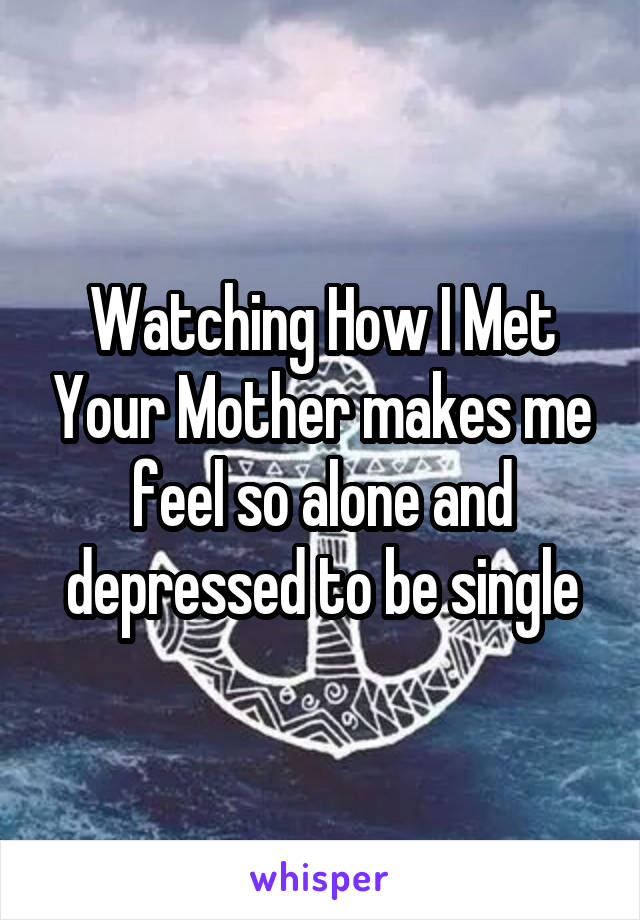 Watching How I Met Your Mother makes me feel so alone and depressed to be single