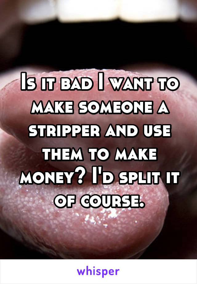 Is it bad I want to make someone a stripper and use them to make money? I'd split it of course.