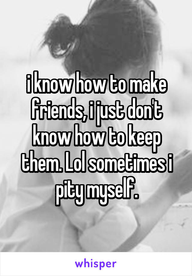 i know how to make friends, i just don't know how to keep them. Lol sometimes i pity myself.